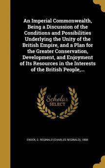 An Imperial Commonwealth Being a Discussion of the Conditions and Possibilities Underlying the Unity of the British Empire and a Plan for the ... in the Interests of the British People ...