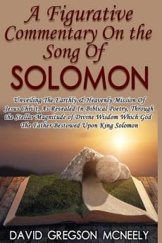 A Figurative Commentary On the Song Of Solomon: Unveiling The Earthly & Heavenly Mission Of Jesus Christ As Revealed In Biblical Poetry Through the God The Father Bestowed Upon King Solomon