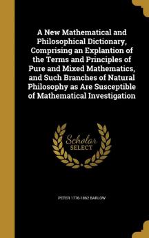 A New Mathematical and Philosophical Dictionary Comprising an Explantion of the Terms and Principles of Pure and Mixed Mathematics and Such Branches ... Are Susceptible of Mathematical Investigation