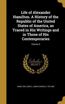 Life of Alexander Hamilton. a History of the Republic of the United States of America as Traced in His Writings and in Those of His Contemporaries; Volume 5