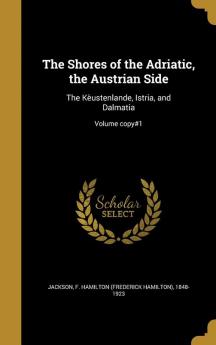 The Shores of the Adriatic the Austrian Side: The Kèustenlande Istria and Dalmatia; Volume copy#1