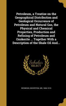 Petroleum a Treatise on the Geographical Distribution and Geological Occurrence of Petroleum and Natural Gas the Physical and Chemical Properties ... With a Description of the Shale Oil And...