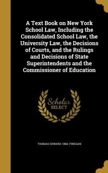 A Text Book on New York School Law Including the Consolidated School Law the University Law the Decisions of Courts and the Rulings and Decisions ... and the Commissioner of Education