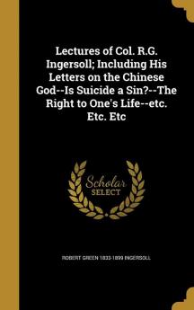 Lectures of Col. R.G. Ingersoll; Including His Letters on the Chinese God--Is Suicide a Sin?--The Right to One's Life--Etc. Etc. Etc