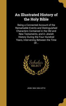 An Illustrated History of the Holy Bible: Being a Connected Account of the Remarkable Events and Distinguished Characters Contained in the Old and New ... Years Intervening Between the Time Of...