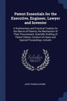 Patent Essentials for the Executive Engineer Lawyer and Inventor: A Rudimentary and Practical Treatise on the Nature of Patents the Mechanism of ... of Cases and Special Proceedings Includin