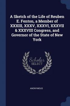 A Sketch of the Life of Reuben E. Fenton a Member of XXXIII XXXV XXXVI XXXVII & XXXVIII Congress and Governor of the State of New York