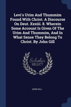 Levi's Urim And Thummim Found With Christ. A Discourse On Deut. Xxxiii. 8. Wherein Some Account Is Given Of The Urim And Thummim And In What Sense They Belong To Christ. By John Gill