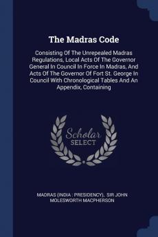 The Madras Code: Consisting Of The Unrepealed Madras Regulations Local Acts Of The Governor General In Council In Force In Madras And Acts Of The ... Tables And An Appendix Containing