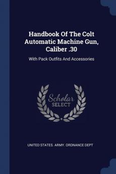 Handbook Of The Colt Automatic Machine Gun Caliber .30: With Pack Outfits And Accessories