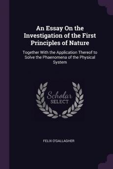 An Essay on the Investigation of the First Principles of Nature: Together with the Application Thereof to Solve the Phaenomena of the Physical System