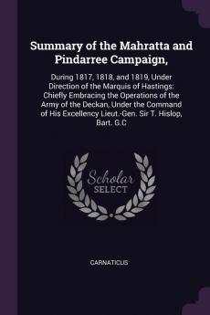 Summary of the Mahratta and Pindarree Campaign: During 1817 1818 and 1819 Under Direction of the Marquis of Hastings: Chiefly Embracing the ... Lieut.-Gen. Sir T. Hislop Bart. G.C