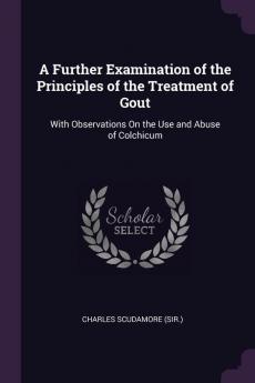 A Further Examination of the Principles of the Treatment of Gout: With Observations On the Use and Abuse of Colchicum