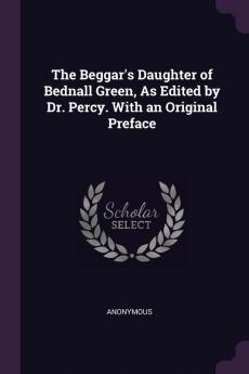 The Beggar's Daughter of Bednall Green As Edited by Dr. Percy. With an Original Preface