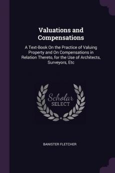 Valuations and Compensations: A Text-Book On the Practice of Valuing Property and On Compensations in Relation Thereto for the Use of Architects Surveyors Etc