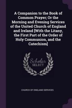 A Companion to the Book of Common Prayer; Or the Morning and Evening Services of the United Church of England and Ireland [With the Litany the First Part of the Order of Holy Communion and the Catechism]