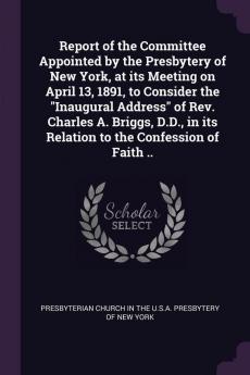 Report of the Committee Appointed by the Presbytery of New York at its Meeting on April 13 1891 to Consider the "Inaugural Address" of Rev. Charles A. Briggs D.D. in its Relation to the Confession of Faith ..