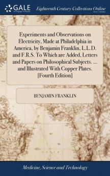 Experiments and Observations on Electricity Made at Philadelphia in America by Benjamin Franklin L.L.D. and F.R.S. To Which are Added Letters and Papers on Philosophical Subjects. ... and Illustrated With Copper Plates. [Fourth Edition]