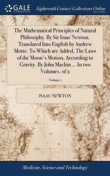 The Mathematical Principles of Natural Philosophy. by Sir Isaac Newton. Translated Into English by Andrew Motte. to Which Are Added the Laws of the ... Machin ... in Two Volumes. of 2; Volume 1