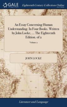 An Essay Concerning Human Understanding. In Four Books. Written by John Locke ... The Eighteenth Edition. of 2; Volume 2