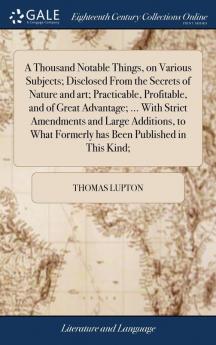 A Thousand Notable Things on Various Subjects; Disclosed From the Secrets of Nature and art; Practicable Profitable and of Great Advantage; ... With Strict Amendments and Large Additions to What Formerly has Been Published in This Kind;