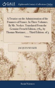 A Treatise on the Administration of the Finances of France. in Three Volumes. by Mr. Necker. Translated from the Genuine French Edition 1784 by Thomas Mortimer ... Third Edition. of 3; Volume 1