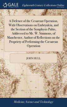 A Defence Of The Cesarean Operation, With Observations On Embryulcia, And The Section Of The Symphysis Pubis, Addressed To Mr. W. Simmons, Of ... Of Performing The Cæsarean Operation