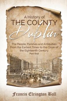 A History of the County Dublin: The People Parishes and Antiquities From the Earliest Times to the Close of the Eighteenth Century (Part first)