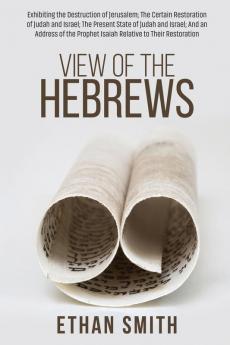 View of the Hebrews: Exhibiting the Destruction of Jerusalem; The Certain Restoration of Judah and Israel; The Present State of Judah and Israel; And ... Prophet Isaiah Relative to Their Restoration