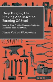 Drop Forging Die Sinking And Machine Forming Of Steel - Modern Shop Practice Processes Methods Machines Tools And Details..