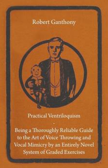 Practical Ventriloquism- Being a Thoroughly Reliable Guide to the Art of Voice Throwing and Vocal Mimicry by an Entirely Novel System of Graded Exercises