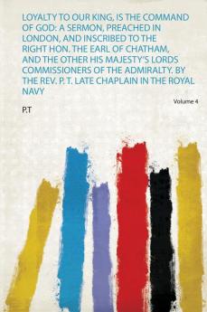 Loyalty to Our King Is the Command of God: a Sermon Preached in London and Inscribed to the Right Hon. the Earl of Chatham and the Other His Majesty's Lords Commissioners of the Admiralty. by the Rev. P. T. Late Chaplain in the Royal Navy Volume 4
