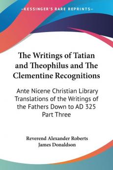 The Writings of Tatian and Theophilus and The Clementine Recognitions: Ante Nicene Christian Library Translations of the Writings of the Fathers Down to AD 325 Part Three