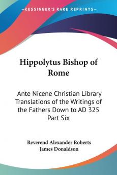 Hippolytus Bishop of Rome: Ante Nicene Christian Library Translations of the Writings of the Fathers Down to AD 325 Part Six