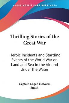 Thrilling Stories of the Great War: Heroic Incidents and Startling Events of the World War on Land and Sea in the Air and Under the Water