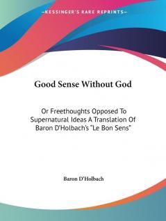 Good Sense Without God: Or Freethoughts Opposed To Supernatural Ideas A Translation Of Baron D'Holbach's "Le Bon Sens"