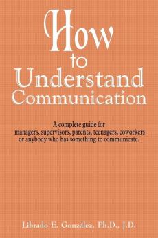 How to Understand Communication: A Complete Guide for Managers Supervisors Parents Teenagers Coworkers or Anybody Who Has Something to Communicate.