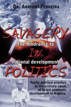 Savagery in Politics: The Hindrance to National Develpment: Faulty Political Practice as the Primary Cause of Failed Economic Development in Nigeria.