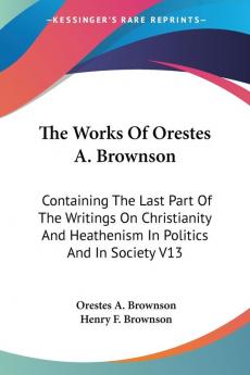 The Works Of Orestes A. Brownson: Containing The Last Part Of The Writings On Christianity And Heathenism In Politics And In Society V13