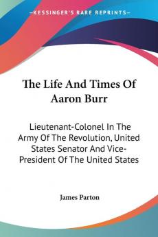 The Life and Times of Aaron Burr: Lieutenant-colonel in the Army of the Revolution United States Senator and Vice-president of the United States