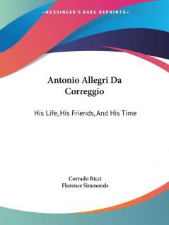 Antonio Allegri Da Correggio: His Life His Friends and His Time