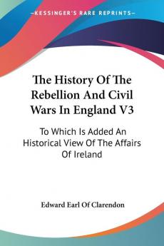 The History of the Rebellion and Civil Wars in England: To Which Is Added an Historical View of the Affairs of Ireland: 3