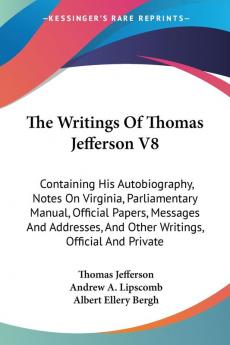 The Writings of Thomas Jefferson: Containing His Autobiography Notes on Virginia Parliamentary Manual Official Papers Messages and Addresses and Other Writings Official and Private: 8