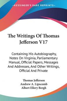 The Writings of Thomas Jefferson: Containing His Autobiography Notes on Virginia Parliamentary Manual Official Papers Messages and Addresses and Other Writings Official and Private: 17