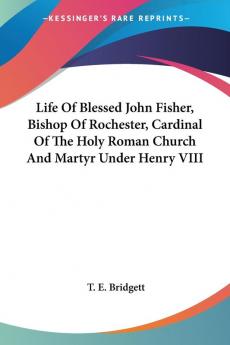 Life of Blessed John Fisher Bishop of Rochester Cardinal of the Holy Roman Church and Martyr Under Henry VIII