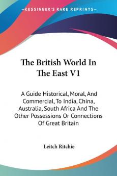 The British World in the East: A Guide Historical Moral and Commercial to India China Australia South Africa and the Other Possessions or Connections of Great Britain: 1