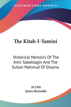 The Kitab-i-yamini: Historical Memoirs of the Amir Sabaktagin and the Sultan Mahmud of Ghazna