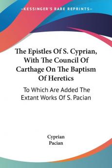 The Epistles of S. Cyprian With the Council of Carthage on the Baptism of Heretics: To Which Are Added the Extant Works of S. Pacian