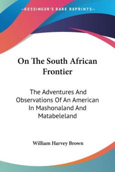 On The South African Frontier: The Adventures And Observations Of An American In Mashonaland And Matabeleland