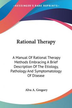 Rational Therapy: A Manual of Rational Therapy Methods Embracing a Brief Description of the Etiology Pathology and Symptomatology of Disease